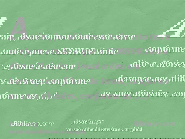 Assim, Josué tomou toda esta terra conforme tudo o que o SENHOR tinha dito a Moisés; e Josué a deu em herança aos filhos de Israel, conforme as suas divisões, c