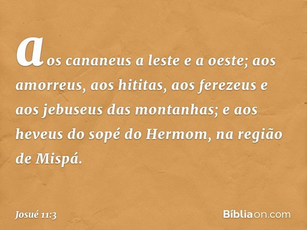 aos cananeus a leste e a oeste; aos amorreus, aos hititas, aos ferezeus e aos jebuseus das montanhas; e aos heveus do sopé do Hermom, na região de Mispá. -- Jos