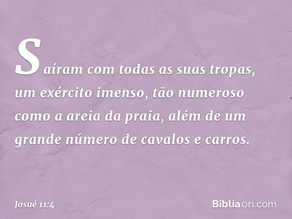 Saíram com todas as suas tropas, um exército imenso, tão numeroso como a areia da praia, além de um grande número de cavalos e carros. -- Josué 11:4