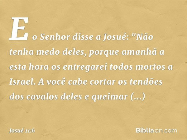 E o Senhor disse a Josué: "Não tenha medo deles, porque amanhã a esta hora os entregarei todos mortos a Israel. A você cabe cortar os tendões dos cavalos deles 