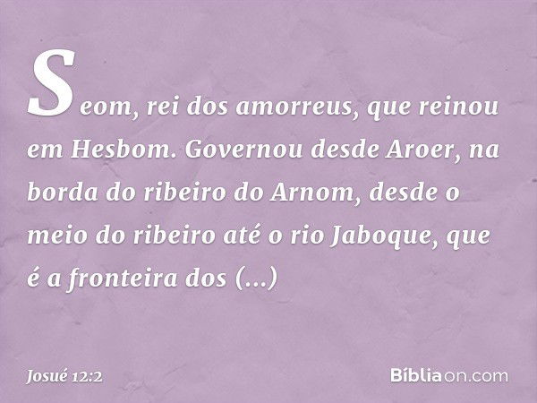 Seom, rei dos amorreus, que reinou em Hesbom. Governou desde Aroer, na borda do ribeiro do Arnom, desde o meio do ribeiro até o rio Jaboque, que é a fronteira d