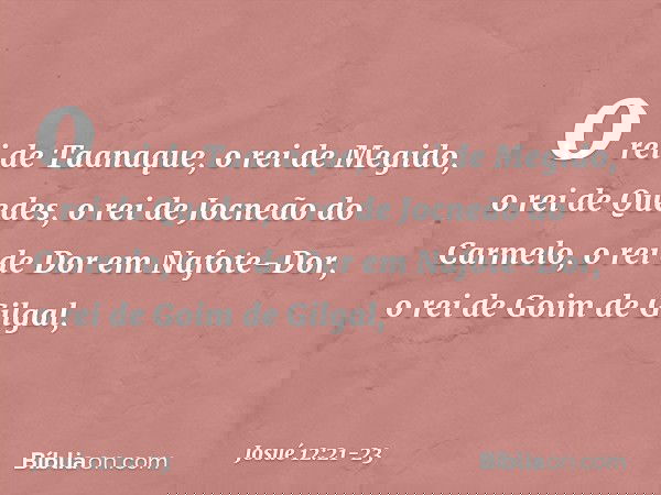 o rei de Taanaque, o rei de Megido, o rei de Quedes, o rei de Jocneão do Carmelo, o rei de Dor em Nafote-Dor, o rei de Goim de Gilgal, -- Josué 12:21-23