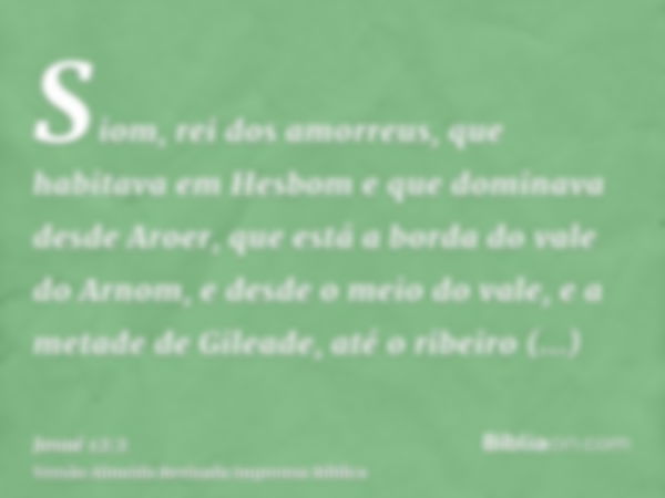 Siom, rei dos amorreus, que habitava em Hesbom e que dominava desde Aroer, que está a borda do vale do Arnom, e desde o meio do vale, e a metade de Gileade, até