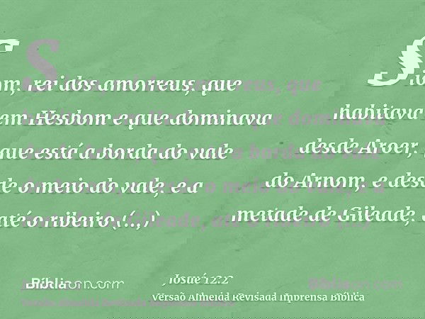 Siom, rei dos amorreus, que habitava em Hesbom e que dominava desde Aroer, que está a borda do vale do Arnom, e desde o meio do vale, e a metade de Gileade, até