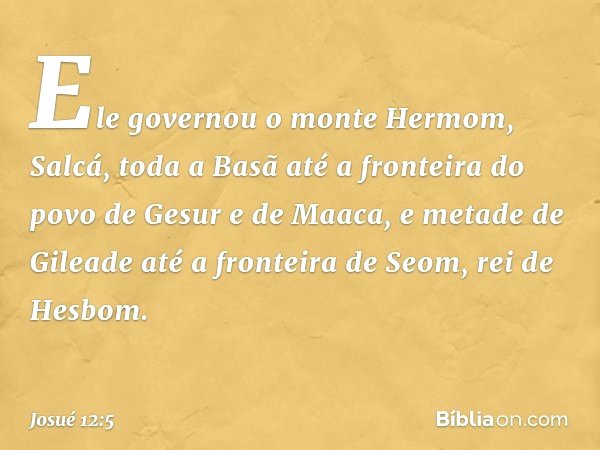 Ele governou o monte Hermom, Salcá, toda a Basã até a fronteira do povo de Gesur e de Maaca, e metade de Gileade até a fronteira de Seom, rei de Hesbom. -- Josu