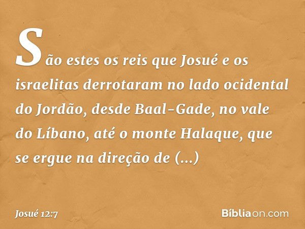 São estes os reis que Josué e os israelitas derrotaram no lado ocidental do Jordão, desde Baal-Gade, no vale do Líbano, até o monte Halaque, que se ergue na dir