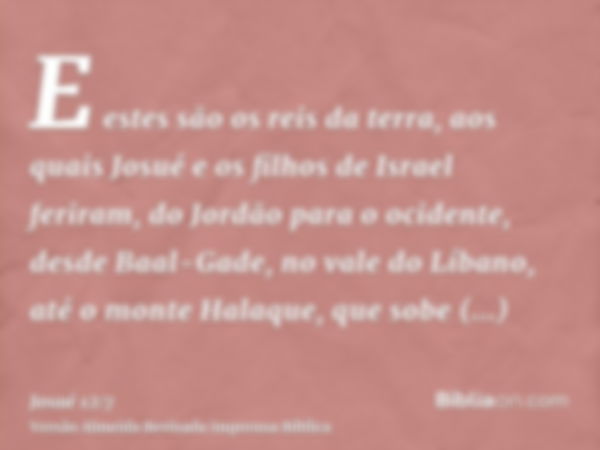 E estes são os reis da terra, aos quais Josué e os filhos de Israel feriram, do Jordão para o ocidente, desde Baal-Gade, no vale do Líbano, até o monte Halaque,