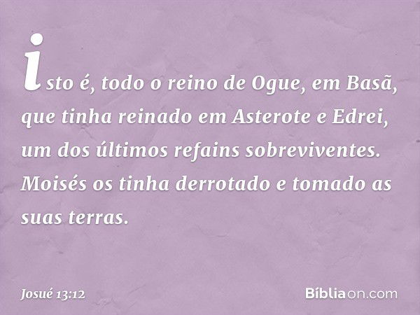 isto é, todo o reino de Ogue, em Basã, que tinha reinado em Asterote e Edrei, um dos últimos refains sobreviventes. Moisés os tinha derrotado e tomado as suas t