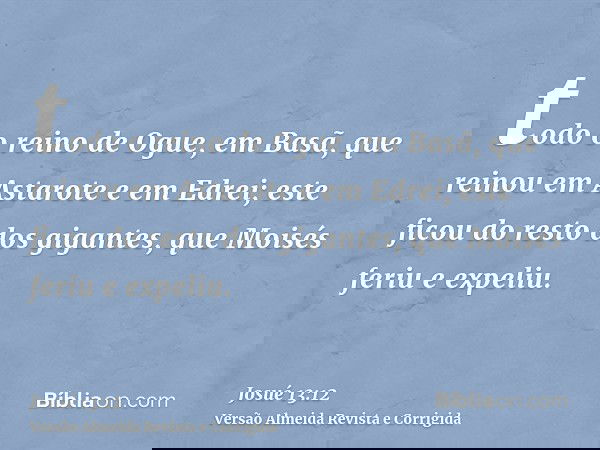 todo o reino de Ogue, em Basã, que reinou em Astarote e em Edrei; este ficou do resto dos gigantes, que Moisés feriu e expeliu.
