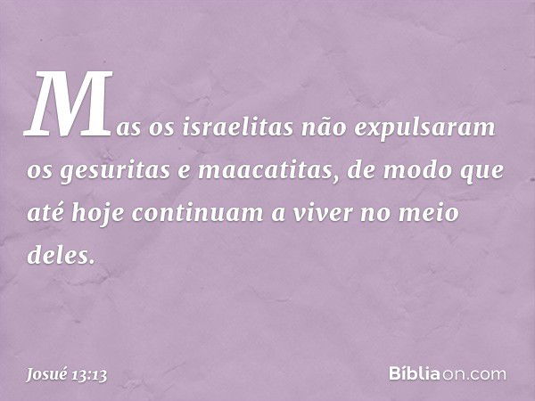 Mas os israelitas não expulsaram os gesuritas e maacatitas, de modo que até hoje continuam a viver no meio deles. -- Josué 13:13