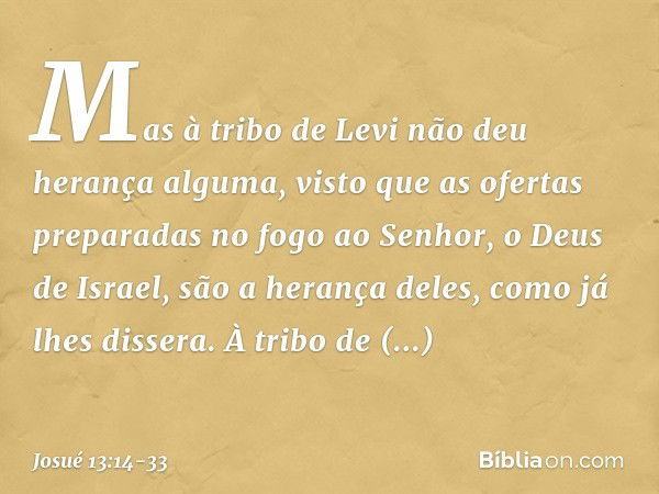 Mas à tribo de Levi não deu herança alguma, visto que as ofertas preparadas no fogo ao Senhor, o Deus de Israel, são a herança deles, como já lhes dissera. À tr