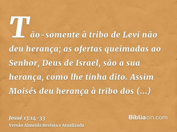 Tão-somente à tribo de Levi não deu herança; as ofertas queimadas ao Senhor, Deus de Israel, são a sua herança, como lhe tinha dito.Assim Moisés deu herança à t