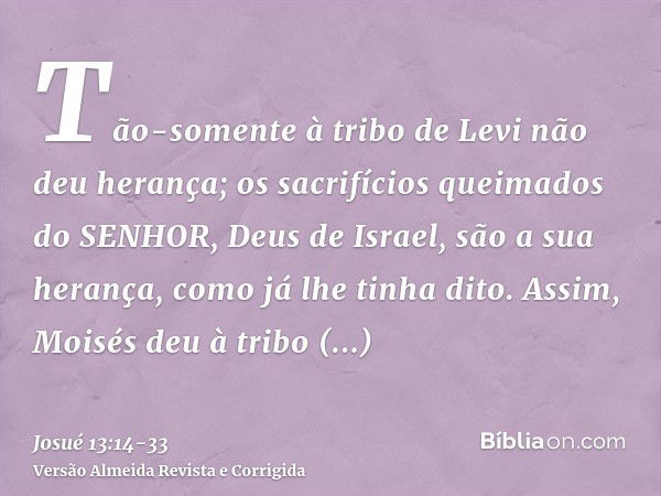 Tão-somente à tribo de Levi não deu herança; os sacrifícios queimados do SENHOR, Deus de Israel, são a sua herança, como já lhe tinha dito.Assim, Moisés deu à t