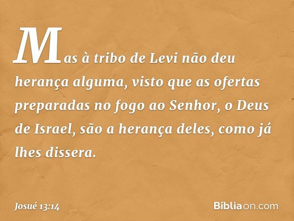 Mas à tribo de Levi não deu herança alguma, visto que as ofertas preparadas no fogo ao Senhor, o Deus de Israel, são a herança deles, como já lhes dissera. -- J