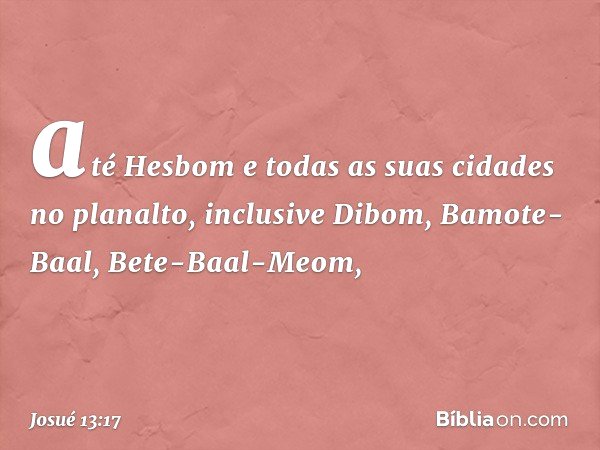 até Hesbom e todas as suas cidades no planalto, inclusive Dibom, Bamote-Baal, Bete-Baal-Meom, -- Josué 13:17