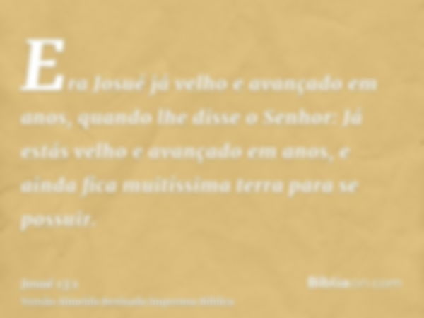 Era Josué já velho e avançado em anos, quando lhe disse o Senhor: Já estás velho e avançado em anos, e ainda fica muitíssima terra para se possuir.