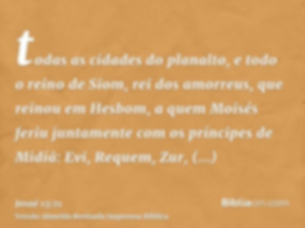 todas as cidades do planalto, e todo o reino de Siom, rei dos amorreus, que reinou em Hesbom, a quem Moisés feriu juntamente com os príncipes de Midiã: Evi, Req