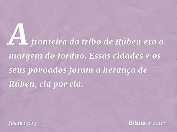 A fronteira da tribo de Rúben era a margem do Jordão. Essas cidades e os seus povoados foram a herança de Rúben, clã por clã. -- Josué 13:23