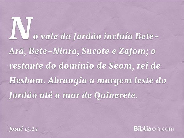 No vale do Jordão incluía Bete-Arã, Bete-Ninra, Sucote e Zafom; o restante do domínio de Seom, rei de Hesbom. Abrangia a margem leste do Jordão até o mar de Qui