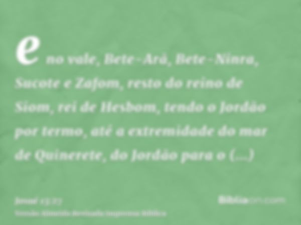 e no vale, Bete-Arã, Bete-Ninra, Sucote e Zafom, resto do reino de Siom, rei de Hesbom, tendo o Jordão por termo, até a extremidade do mar de Quinerete, do Jord