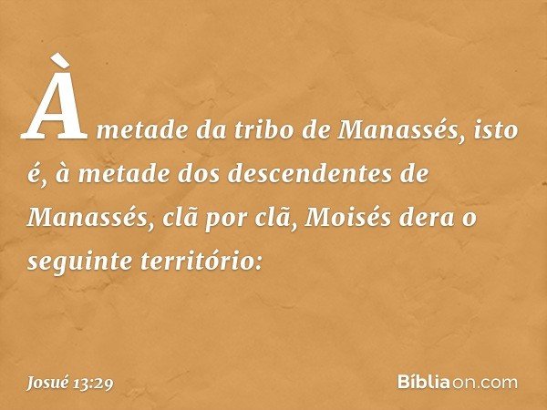 À metade da tribo de Manassés, isto é, à metade dos descendentes de Manassés, clã por clã, Moisés dera o seguinte território: -- Josué 13:29