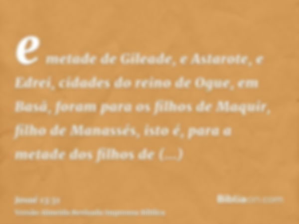 e metade de Gileade, e Astarote, e Edrei, cidades do reino de Ogue, em Basã, foram para os filhos de Maquir, filho de Manassés, isto é, para a metade dos filhos