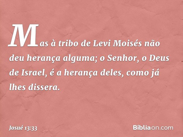 Mas à tribo de Levi Moisés não deu herança alguma; o Senhor, o Deus de Israel, é a herança deles, como já lhes dissera. -- Josué 13:33