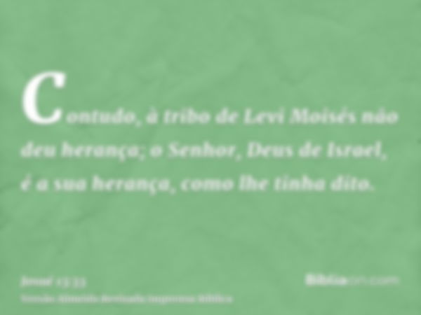 Contudo, à tribo de Levi Moisés não deu herança; o Senhor, Deus de Israel, é a sua herança, como lhe tinha dito.