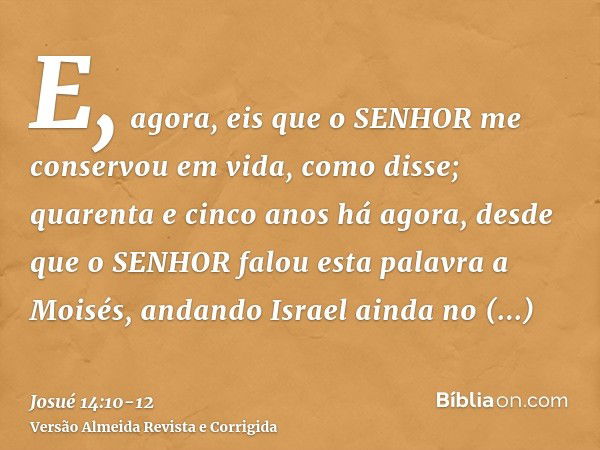 E, agora, eis que o SENHOR me conservou em vida, como disse; quarenta e cinco anos há agora, desde que o SENHOR falou esta palavra a Moisés, andando Israel aind