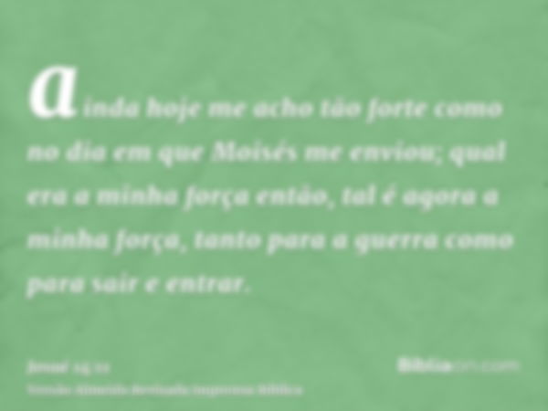 ainda hoje me acho tão forte como no dia em que Moisés me enviou; qual era a minha força então, tal é agora a minha força, tanto para a guerra como para sair e 