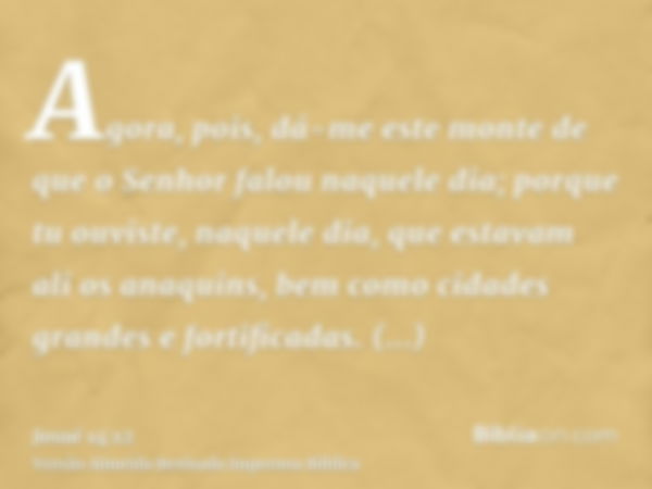 Agora, pois, dá-me este monte de que o Senhor falou naquele dia; porque tu ouviste, naquele dia, que estavam ali os anaquins, bem como cidades grandes e fortifi