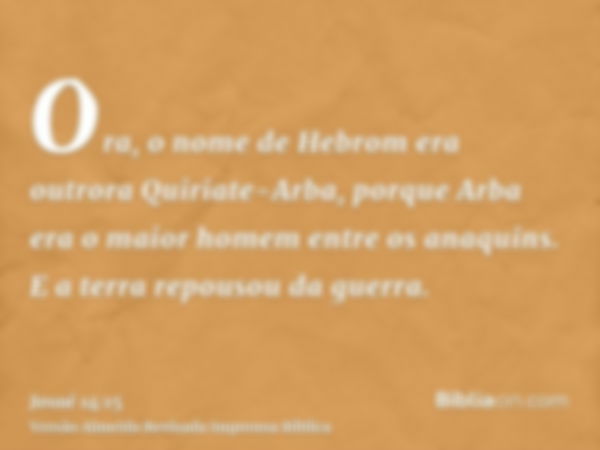 Ora, o nome de Hebrom era outrora Quiriate-Arba, porque Arba era o maior homem entre os anaquins. E a terra repousou da guerra.