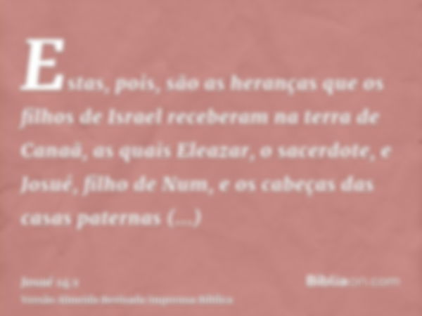 Estas, pois, são as heranças que os filhos de Israel receberam na terra de Canaã, as quais Eleazar, o sacerdote, e Josué, filho de Num, e os cabeças das casas p