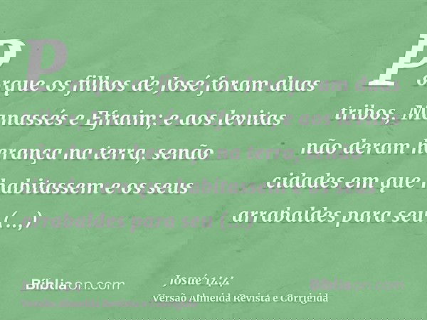 Porque os filhos de José foram duas tribos, Manassés e Efraim; e aos levitas não deram herança na terra, senão cidades em que habitassem e os seus arrabaldes pa