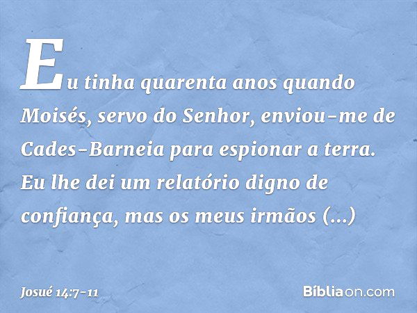 Eu tinha quarenta anos quan­do Moisés, servo do Senhor, enviou-me de Cades-Barneia para espionar a terra. Eu lhe dei um relatório digno de confiança, mas os meu