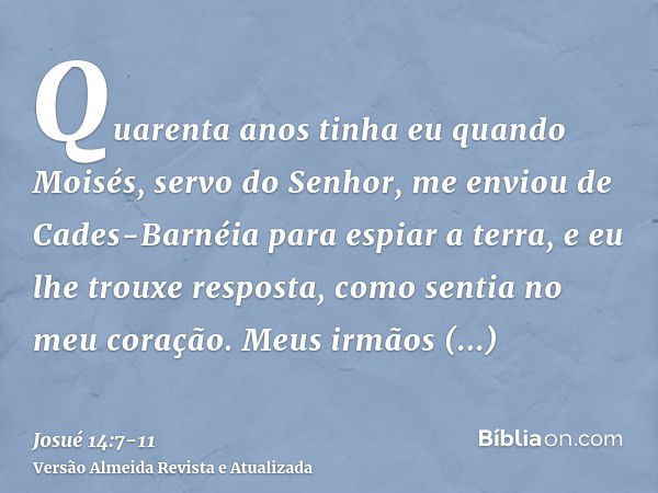 Quarenta anos tinha eu quando Moisés, servo do Senhor, me enviou de Cades-Barnéia para espiar a terra, e eu lhe trouxe resposta, como sentia no meu coração.Meus