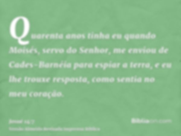 Quarenta anos tinha eu quando Moisés, servo do Senhor, me enviou de Cades-Barnéia para espiar a terra, e eu lhe trouxe resposta, como sentia no meu coração.