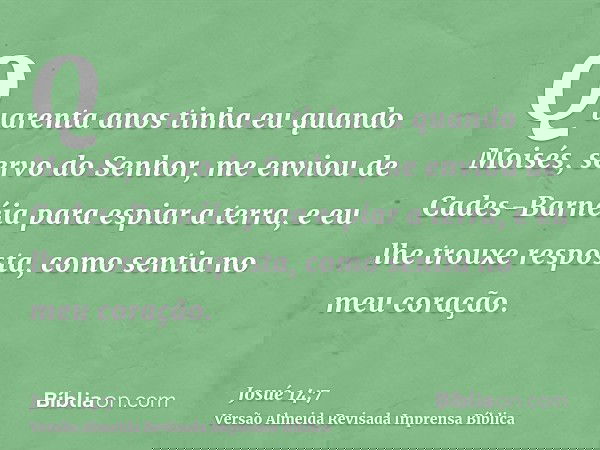 Quarenta anos tinha eu quando Moisés, servo do Senhor, me enviou de Cades-Barnéia para espiar a terra, e eu lhe trouxe resposta, como sentia no meu coração.