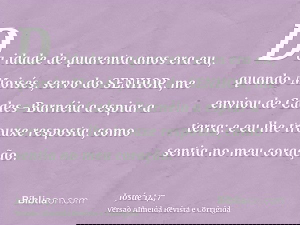 Da idade de quarenta anos era eu, quando Moisés, servo do SENHOR, me enviou de Cades-Barnéia a espiar a terra; e eu lhe trouxe resposta, como sentia no meu cora