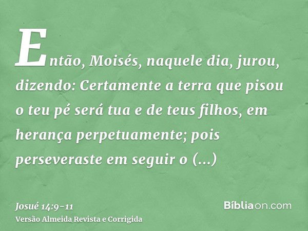 Então, Moisés, naquele dia, jurou, dizendo: Certamente a terra que pisou o teu pé será tua e de teus filhos, em herança perpetuamente; pois perseveraste em segu