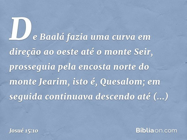 De Baalá fazia uma curva em direção ao oeste até o monte Seir, prosseguia pela encosta norte do monte Jearim, isto é, Quesalom; em seguida continuava descendo a