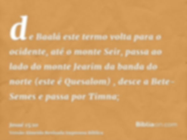 de Baalá este termo volta para o ocidente, até o monte Seir, passa ao lado do monte Jearim da banda do norte (este é Quesalom) , desce a Bete-Semes e passa por 