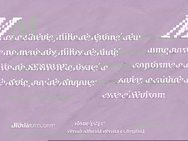 Mas a Calebe, filho de Jefoné, deu uma parte no meio dos filhos de Judá, conforme o dito do SENHOR a Josué, a saber, a cidade de Arba, pai de Anaque; este é Heb