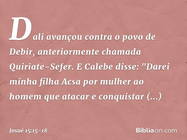 Dali avançou contra o povo de Debir, anteriormente chamada Quiriate-Sefer. E Calebe disse: "Darei minha filha Acsa por mulher ao homem que atacar e conquistar Q