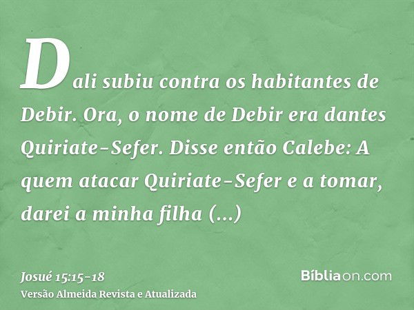 Dali subiu contra os habitantes de Debir. Ora, o nome de Debir era dantes Quiriate-Sefer.Disse então Calebe: A quem atacar Quiriate-Sefer e a tomar, darei a min