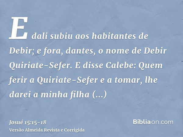 E dali subiu aos habitantes de Debir; e fora, dantes, o nome de Debir Quiriate-Sefer.E disse Calebe: Quem ferir a Quiriate-Sefer e a tomar, lhe darei a minha fi