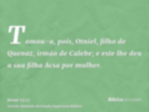 Tomou-a, pois, Otniel, filho de Quenaz, irmão de Calebe; e este lhe deu a sua filha Acsa por mulher.