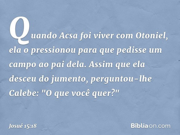 Quando Acsa foi viver com Otoniel, ela o pressionou para que pedisse um campo ao pai dela. Assim que ela desceu do jumento, perguntou-lhe Calebe: "O que você qu