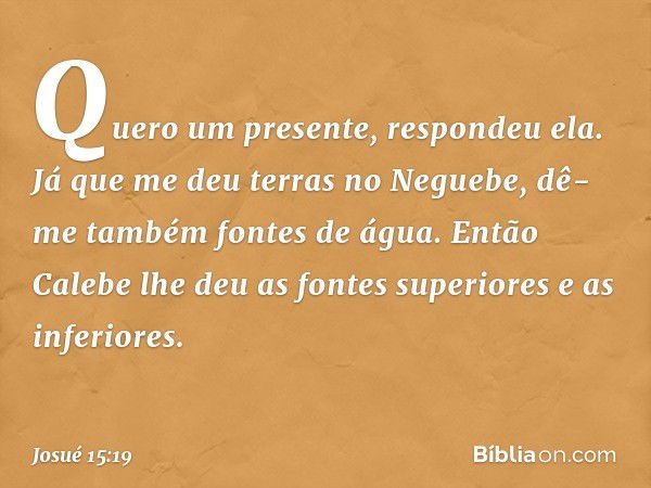 "Quero um presente", respondeu ela. "Já que me deu terras no Neguebe, dê-me também fontes de água." Então Calebe lhe deu as fontes superiores e as inferiores. -