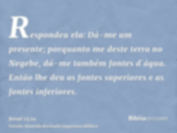 Respondeu ela: Dá-me um presente; porquanto me deste terra no Negebe, dá-me também fontes d`água. Então lhe deu as fontes superiores e as fontes inferiores.